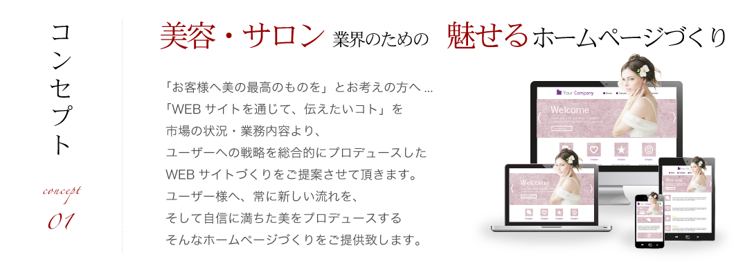 「お客様へ美の最高のものを」とお考えの方へ...
「WEBサイトを通じて、伝えたいコト」を
市場の状況・業務内容より、
ユーザーへの戦略を総合的にプロデュースした
WEBサイトづくりをご提案させて頂きます。
ユーザー様へ、常に新しい流れを、
自信に満ちた美をプロデュースする
ホームページづくりをご提供致します。